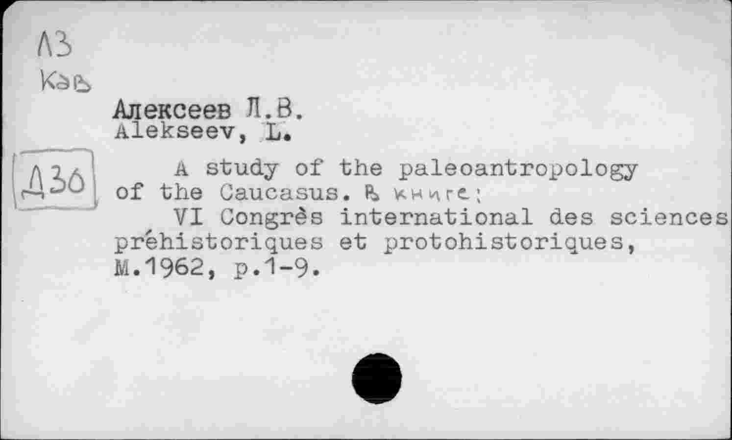 ﻿A3
Алексеев Л.В.
Alekseev, L.
A study of the paleoantropology of the Caucasus. mre;
VI Congrès international des sciences préhistoriques et protohistoriques, М.1962, р.1-9.